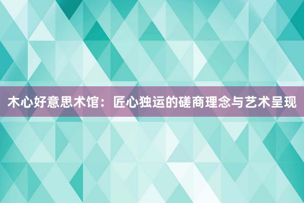 木心好意思术馆：匠心独运的磋商理念与艺术呈现